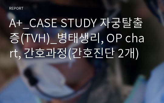 A+_CASE STUDY 자궁탈출증(TVH)_병태생리, OP chart, 간호과정(간호진단 2개)