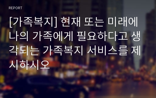 [가족복지] 현재 또는 미래에 나의 가족에게 필요하다고 생각되는 가족복지 서비스를 제시하시오