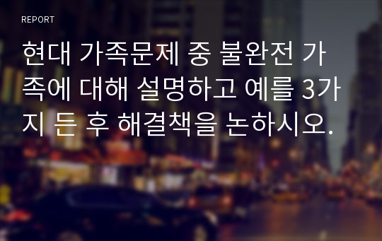 현대 가족문제 중 불완전 가족에 대해 설명하고 예를 3가지 든 후 해결책을 논하시오.