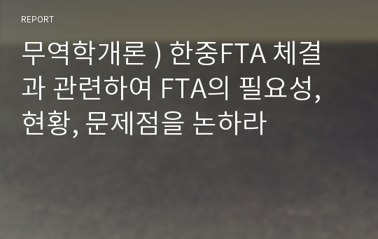 무역학개론 ) 한중FTA 체결과 관련하여 FTA의 필요성, 현황, 문제점을 논하라