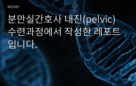 분만실간호사 내진(pelvic) 수련과정에서 작성한 레포트입니다.