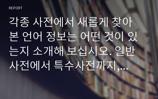 각종 사전에서 새롭게 찾아 본 언어 정보는 어떤 것이 있는지 소개해 보십시오. 일반사전에서 특수사전까지, 그리고 언어사전에서 백과사전에 이르기까지 사전의 형식을 갖춘 텍스트는 모두 가능합니다.