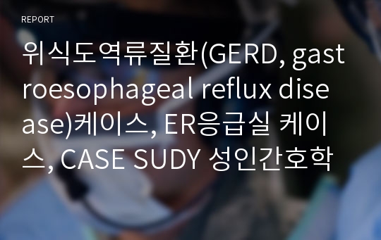 위식도역류질환(GERD, gastroesophageal reflux disease)케이스, ER응급실 케이스, CASE SUDY 성인간호학 실습 간호사정 및 과정