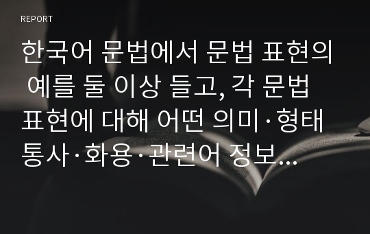 한국어 문법에서 문법 표현의 예를 둘 이상 들고, 각 문법 표현에 대해 어떤 의미·형태통사·화용·관련어 정보를 가르쳐야 하는지 알아봅시다. 또한 선정한 문법 표현을 활용하여 문장, 대화 또는 담화 단위의 연습이나 듣기, 말하기, 읽기 쓰기 등의 활동 등의 교수 방법도 포함하십시오