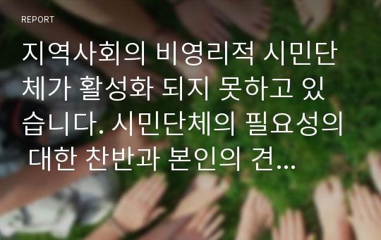 지역사회의 비영리적 시민단체가 활성화 되지 못하고 있습니다. 시민단체의 필요성의 대한 찬반과 본인의 견해에 대해 작성