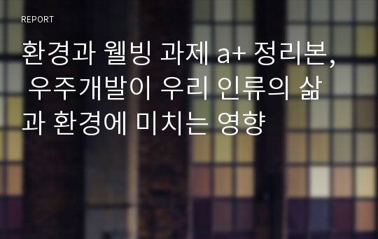 환경과 웰빙 과제 a+ 정리본, 우주개발이 우리 인류의 삶과 환경에 미치는 영향