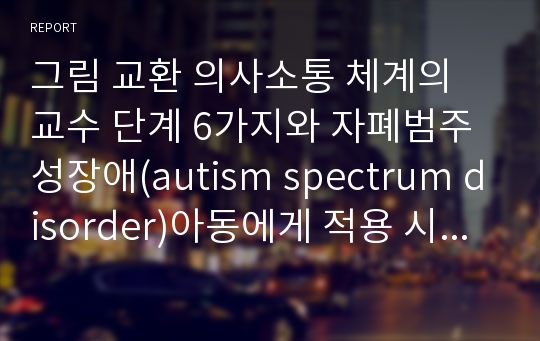 그림 교환 의사소통 체계의 교수 단계 6가지와 자폐범주성장애(autism spectrum disorder)아동에게 적용 시 기대되는 효과 및 단점을 서술하시오