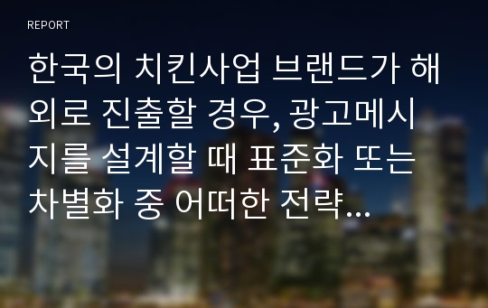 한국의 치킨사업 브랜드가 해외로 진출할 경우, 광고메시지를 설계할 때 표준화 또는 차별화 중 어떠한 전략이 더욱 적합할지 토론해 보시오