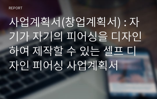 사업계획서(창업계획서) : 자기가 자기의 피어싱을 디자인하여 제작할 수 있는 셀프 디자인 피어싱 사업계획서