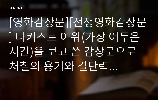 [영화감상문][전쟁영화감상문] 다키스트 아워(가장 어두운 시간)을 보고 쓴 감상문으로 처칠의 용기와 결단력을 간접 경험하실 수 있을 것입니다.