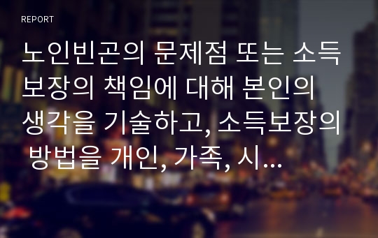 노인빈곤의 문제점 또는 소득보장의 책임에 대해 본인의 생각을 기술하고, 소득보장의 방법을 개인, 가족, 시장, 국가가 어떠한 방식으로 빈곤을 분담할 것인지에 대해 토론하고 어떤 노력을 기울여야 할지에 대해 토론해 봅시다.