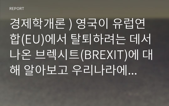 경제학개론 ) 영국이 유럽연합(EU)에서 탈퇴하려는 데서 나온 브렉시트(BREXIT)에 대해 알아보고 우리나라에 미치는 영향 및 대응방안에 대해서 서술하시오.