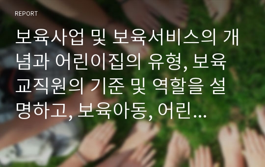 보육사업 및 보육서비스의 개념과 어린이집의 유형, 보육교직원의 기준 및 역할을 설명하고, 보육아동, 어린이집, 보육교직원의 현황과 배치기준을 파악한 후 현행 보육서비스의 문제점과 개선방안을 서술하시오.