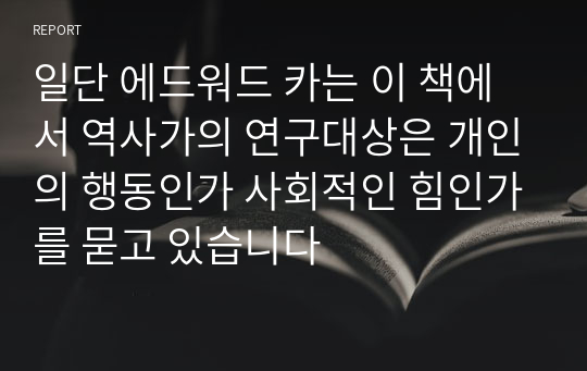 일단 에드워드 카는 이 책에서 역사가의 연구대상은 개인의 행동인가 사회적인 힘인가를 묻고 있습니다