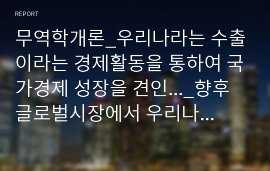 무역학개론, 우리나라는 수출이라는 경제활동을 통하여 국가경제 성장을 견인..._향후 글로벌시장에서 우리나라 제품이나 서비스가 더욱 수출 활성화가 될 수 있는 전략과 방법에 대하여 과제를 제출하시오.