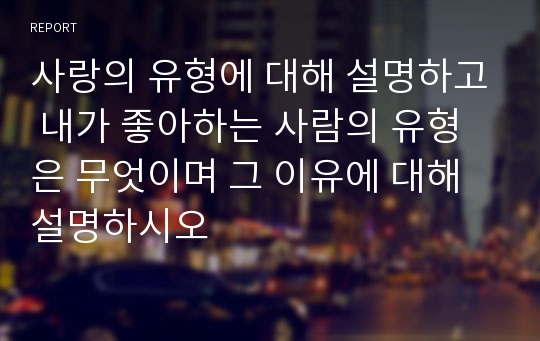 사랑의 유형에 대해 설명하고 내가 좋아하는 사람의 유형은 무엇이며 그 이유에 대해 설명하시오