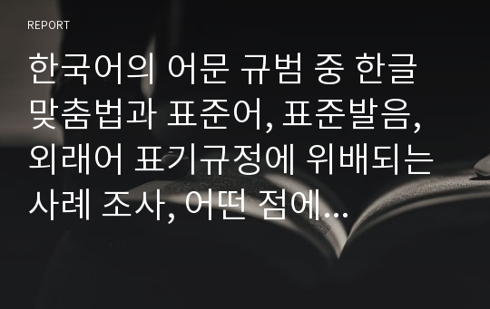 한국어의 어문 규범 중 한글 맞춤법과 표준어, 표준발음, 외래어 표기규정에 위배되는 사례 조사, 어떤 점에서 잘못 쓰고 있는지 설명