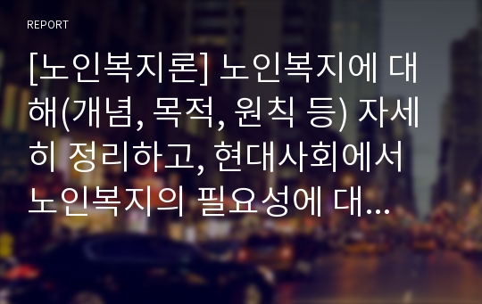 [노인복지론] 노인복지에 대해(개념, 목적, 원칙 등) 자세히 정리하고, 현대사회에서 노인복지의 필요성에 대한 본인의 생각을 서술하시오