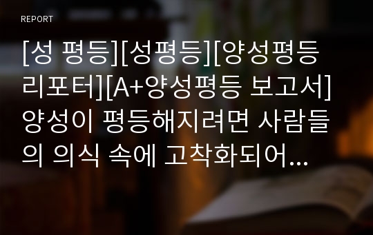 [성 평등][성평등][양성평등리포터][A+양성평등 보고서] 양성이 평등해지려면 사람들의 의식 속에 고착화되어 있는 유교적 고정관념을 털어내는 것이 급선무라고 주장하는 글입니다. 현상의 본질을 정확히 꿰뚫은 수작입니다.