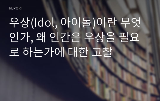 우상(Idol, 아이돌)이란 무엇인가, 왜 인간은 우상을 필요로 하는가에 대한 고찰