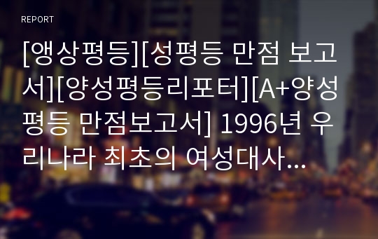 [앵상평등][성평등 만점 보고서][양성평등리포터][A+양성평등 만점보고서] 1996년 우리나라 최초의 여성대사를 지낸 이인호 씨를 예로 들며, 우리 사회에 곳곳에 만연한 남녀 차별적 요소들을 조목조목 짚어내어 분석한 날카로운 리포트입니다. 가격 대비 상당히 수준 높은 보고서입니다.