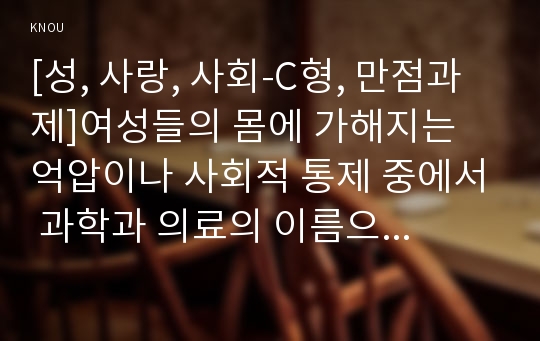 [성, 사랑, 사회-C형, 만점과제]여성들의 몸에 가해지는 억압이나 사회적 통제 중에서 과학과 의료의 이름으로 이루어지는 일들