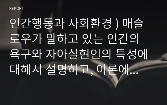 인간행동과사회환경 ) 매슬로우가 말하고 있는 인간의 욕구와 자아실현인의 특성에 대해서 설명하고, 이론에 비추어 자신을 분석해보시오@!@