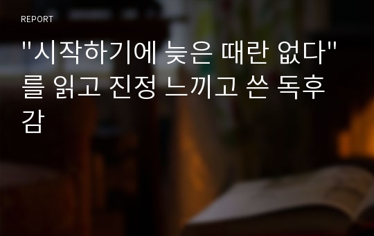 &quot;시작하기에 늦은 때란 없다&quot;를 읽고 진정 느끼고 쓴 독후감