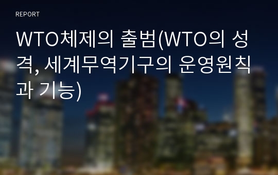 WTO체제의 출범(WTO의 성격, 세계무역기구의 운영원칙과 기능)