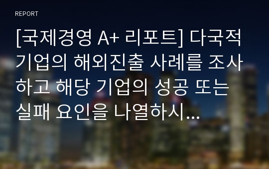 [국제경영 A+ 리포트] 다국적기업의 해외진출 사례를 조사하고 해당 기업의 성공 또는 실패 요인을 나열하시오. 그리고 향후 해당 기업이 취해야 할 국제경영전략을 제시하시오.