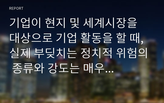 기업이 현지 및 세계시장을 대상으로 기업 활동을 할 때, 실제 부딪치는 정치적 위험의 종류와 강도는 매우 다양하다. 이러한 정치적 위험에 대한 개념 및 정의를 쓰고, 위험분류 기준에 대해 논하시오