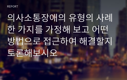 의사소통장애의 유형의 사례 한 가지를 가정해 보고 어떤 방법으로 접근하여 해결할지 토론해보시오