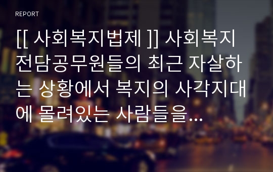 [[ 사회복지법제 ]] 사회복지전담공무원들의 최근 자살하는 상황에서 복지의 사각지대에 몰려있는 사람들을 위해, 국가차원 또는 지방자치단체 차원에서 문제해결