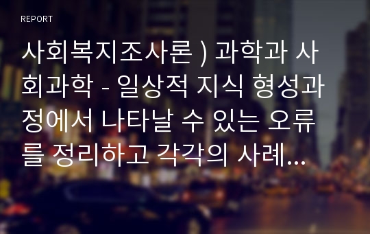 사회복지조사론 ) 과학과 사회과학 - 일상적 지식 형성과정에서 나타날 수 있는 오류를 정리하고 각각의 사례를 제시하시오.