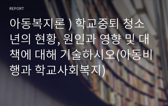 아동복지론 ) 학교중퇴 청소년의 현황, 원인과 영향 및 대책에 대해 기술하시오(아동비행과 학교사회복지)