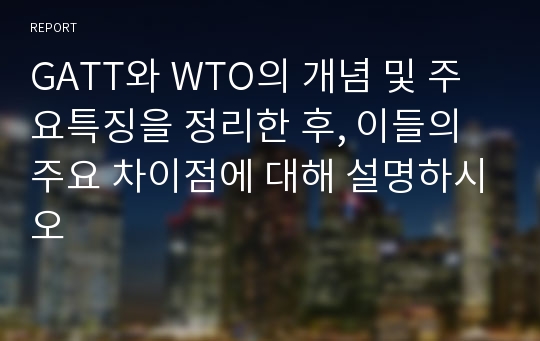 GATT와 WTO의 개념 및 주요특징을 정리한 후, 이들의 주요 차이점에 대해 설명하시오