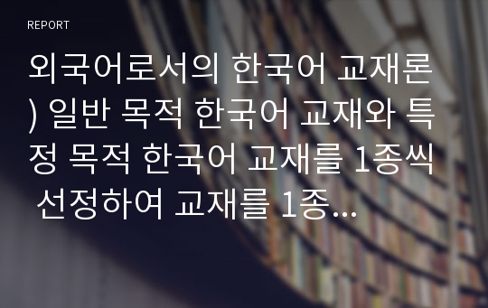 외국어로서의 한국어 교재론 ) 일반 목적 한국어 교재와 특정 목적 한국어 교재를 1종씩 선정하여 교재를 1종씩 선정하여 각 교재의 구성을 요약, 정리하고 그 특징을 기술하십시오.