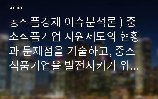 농식품경제 이슈분석론 ) 중소식품기업 지원제도의 현황과 문제점을 기술하고, 중소식품기업을 발전시키기 위한 방안