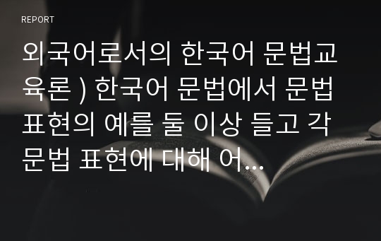 외국어로서의 한국어 문법교육론 ) 한국어 문법에서 문법 표현의 예를 둘 이상 들고 각 문법 표현에 대해 어떤 의미·형태통사·화용·관련어 정보를 가르쳐야 하는지 알아봅시다.