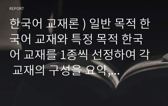 한국어 교재론 ) 일반 목적 한국어 교재와 특정 목적 한국어 교재를 1종씩 선정하여 각 교재의 구성을 요약, 정리하고 그 특징을 기술