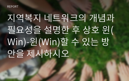 지역복지 네트워크의 개념과 필요성을 설명한 후 상호 윈(Win)-윈(Win)할 수 있는 방안을 제시하시오