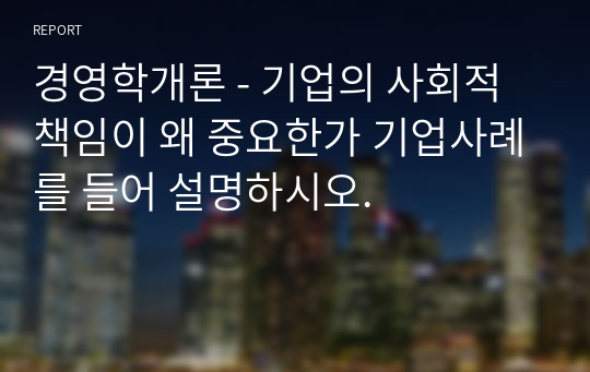 경영학개론 - 기업의 사회적 책임이 왜 중요한가 기업사례를 들어 설명하시오.