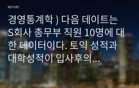 경영통계학 ) 다음 데이터는 S회사 총무부 직원 10명에 대한 데이터이다. 토익 성적과 대학성적이 입사후의 근무성적에 영향을 미치는지 분석하기 위해 회귀분석을 실시하고 다음 질문에 자세하게 답하시오.