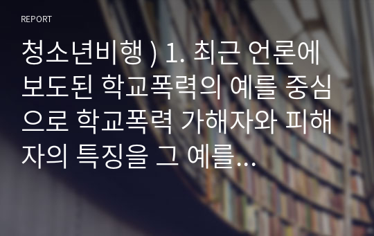 청소년비행 ) 1. 최근 언론에 보도된 학교폭력의 예를 중심으로 학교폭력 가해자와 피해자의 특징을 그 예를 중심으로 설명하여라. 외 1개