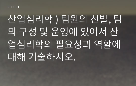 산업심리학 ) 팀원의 선발, 팀의 구성 및 운영에 있어서 산업심리학의 필요성과 역할에 대해 기술하시오.