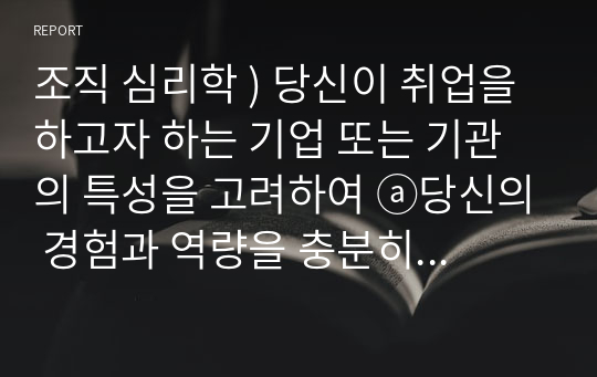 조직 심리학 ) 당신이 취업을 하고자 하는 기업 또는 기관의 특성을 고려하여 ⓐ당신의 경험과 역량을 충분히 나타낼 수 있도록 본인의 이력서와 자기소개서를 작성해 보십시오. ⓑ당신이 작성한 이력서를 인사담당자 입장에서 평가해 보십시오.