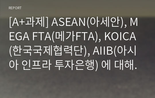 [A+과제] ASEAN(아세안), MEGA FTA(메가FTA), KOICA(한국국제협력단), AIIB(아시아 인프라 투자은행) 에 대해서 조사