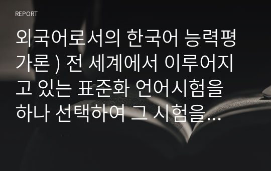 외국어로서의 한국어 능력평가론 ) 전 세계에서 이루어지고 있는 표준화 언어시험을 하나 선택하여 그 시험을 개괄 설명하고, 한계점 내지 단점에 대해 자신의 의견을 추가하시오