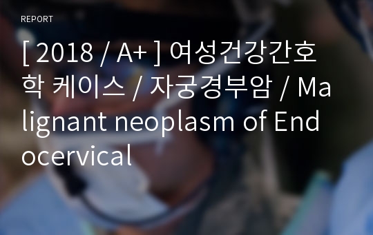 [ 2018 / A+ ] 여성건강간호학 케이스 / 자궁경부암 / Malignant neoplasm of Endocervical