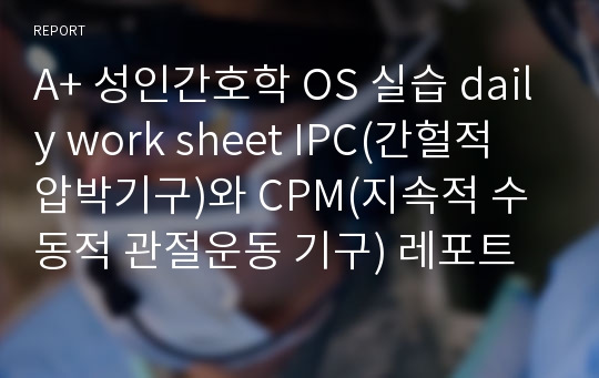 A+ 성인간호학 OS 실습 daily work sheet IPC(간헐적 압박기구)와 CPM(지속적 수동적 관절운동 기구) 레포트